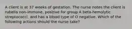 A client is at 37 weeks of gestation. The nurse notes the client is rubella non-immune, positive for group A beta-hemolytic streptococci, and has a blood type of O negative. Which of the following actions should the nurse take?