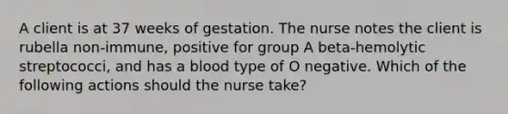 A client is at 37 weeks of gestation. The nurse notes the client is rubella non-immune, positive for group A beta-hemolytic streptococci, and has a blood type of O negative. Which of the following actions should the nurse take?