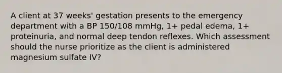 A client at 37 weeks' gestation presents to the emergency department with a BP 150/108 mmHg, 1+ pedal edema, 1+ proteinuria, and normal deep tendon reflexes. Which assessment should the nurse prioritize as the client is administered magnesium sulfate IV?