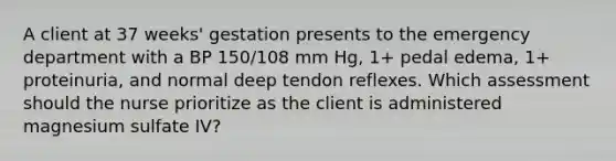 A client at 37 weeks' gestation presents to the emergency department with a BP 150/108 mm Hg, 1+ pedal edema, 1+ proteinuria, and normal deep tendon reflexes. Which assessment should the nurse prioritize as the client is administered magnesium sulfate IV?