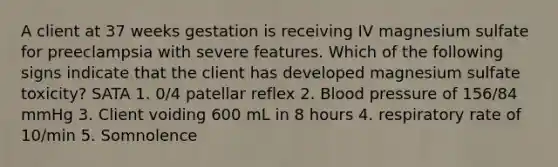 A client at 37 weeks gestation is receiving IV magnesium sulfate for preeclampsia with severe features. Which of the following signs indicate that the client has developed magnesium sulfate toxicity? SATA 1. 0/4 patellar reflex 2. Blood pressure of 156/84 mmHg 3. Client voiding 600 mL in 8 hours 4. respiratory rate of 10/min 5. Somnolence