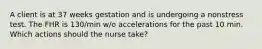 A client is at 37 weeks gestation and is undergoing a nonstress test. The FHR is 130/min w/o accelerations for the past 10 min. Which actions should the nurse take?