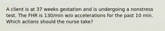 A client is at 37 weeks gestation and is undergoing a nonstress test. The FHR is 130/min w/o accelerations for the past 10 min. Which actions should the nurse take?