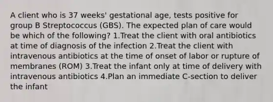 A client who is 37 weeks' gestational age, tests positive for group B Streptococcus (GBS). The expected plan of care would be which of the following? 1.Treat the client with oral antibiotics at time of diagnosis of the infection 2.Treat the client with intravenous antibiotics at the time of onset of labor or rupture of membranes (ROM) 3.Treat the infant only at time of delivery with intravenous antibiotics 4.Plan an immediate C-section to deliver the infant