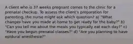 A client who is 37 weeks pregnant comes to the clinic for a prenatal checkup. To assess the client's preparation for parenting, the nurse might ask which question? a) "What changes have you made at home to get ready for the baby?" b) "Can you tell me about the meals you typically eat each day?" c) "Have you begun prenatal classes?" d) "Are you planning to have epidural anesthesia?"