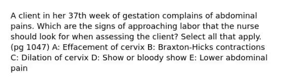 A client in her 37th week of gestation complains of abdominal pains. Which are the signs of approaching labor that the nurse should look for when assessing the client? Select all that apply. (pg 1047) A: Effacement of cervix B: Braxton-Hicks contractions C: Dilation of cervix D: Show or bloody show E: Lower abdominal pain