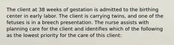 The client at 38 weeks of gestation is admitted to the birthing center in early labor. The client is carrying twins, and one of the fetuses is in a breech presentation. The nurse assists with planning care for the client and identifies which of the following as the lowest priority for the care of this client: