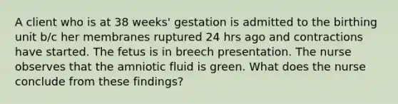 A client who is at 38 weeks' gestation is admitted to the birthing unit b/c her membranes ruptured 24 hrs ago and contractions have started. The fetus is in breech presentation. The nurse observes that the amniotic fluid is green. What does the nurse conclude from these findings?