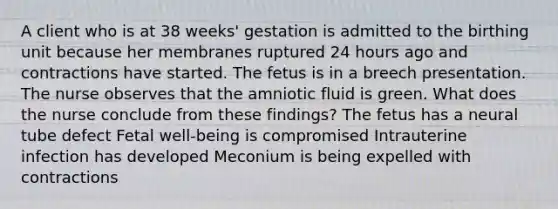 A client who is at 38 weeks' gestation is admitted to the birthing unit because her membranes ruptured 24 hours ago and contractions have started. The fetus is in a breech presentation. The nurse observes that the amniotic fluid is green. What does the nurse conclude from these findings? The fetus has a neural tube defect Fetal well-being is compromised Intrauterine infection has developed Meconium is being expelled with contractions