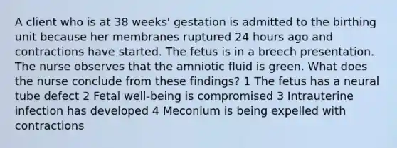 A client who is at 38 weeks' gestation is admitted to the birthing unit because her membranes ruptured 24 hours ago and contractions have started. The fetus is in a breech presentation. The nurse observes that the amniotic fluid is green. What does the nurse conclude from these findings? 1 The fetus has a neural tube defect 2 Fetal well-being is compromised 3 Intrauterine infection has developed 4 Meconium is being expelled with contractions