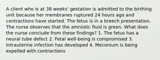 A client who is at 38 weeks' gestation is admitted to the birthing unit because her membranes ruptured 24 hours ago and contractions have started. The fetus is in a breech presentation. The nurse observes that the amniotic fluid is green. What does the nurse conclude from these findings? 1. The fetus has a neural tube defect 2. Fetal well-being is compromised 3. Intrauterine infection has developed 4. Meconium is being expelled with contractions