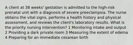 A client at 38 weeks' gestation is admitted to the high-risk prenatal unit with a diagnosis of severe preeclampsia. The nurse obtains the vital signs, performs a health history and physical assessment, and reviews the client's laboratory results. What is the priority nursing intervention? 1 Monitoring intake and output 2 Providing a dark private room 3 Measuring the extent of edema 4 Preparing for an immediate cesarean birth