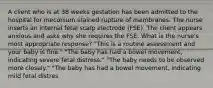 A client who is at 38 weeks gestation has been admitted to the hospital for meconium stained rupture of membranes. The nurse inserts an internal fetal scalp electrode (FSE). The client appears anxious and asks why she requires the FSE. What is the nurse's most appropriate response? "This is a routine assessment and your baby is fine." "The baby has had a bowel movement, indicating severe fetal distress." "The baby needs to be observed more closely." "The baby has had a bowel movement, indicating mild fetal distres