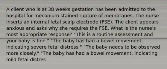 A client who is at 38 weeks gestation has been admitted to the hospital for meconium stained rupture of membranes. The nurse inserts an internal fetal scalp electrode (FSE). The client appears anxious and asks why she requires the FSE. What is the nurse's most appropriate response? "This is a routine assessment and your baby is fine." "The baby has had a bowel movement, indicating severe fetal distress." "The baby needs to be observed more closely." "The baby has had a bowel movement, indicating mild fetal distres