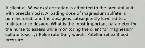 A client at 38 weeks' gestation is admitted to the prenatal unit with preeclampsia. A loading dose of magnesium sulfate is administered, and the dosage is subsequently lowered to a maintenance dosage. What is the most important parameter for the nurse to assess while monitoring the client for magnesium sulfate toxicity? Pulse rate Daily weight Patellar reflex Blood pressure