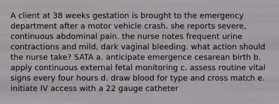 A client at 38 weeks gestation is brought to the emergency department after a motor vehicle crash. she reports severe, continuous abdominal pain. the nurse notes frequent urine contractions and mild, dark vaginal bleeding. what action should the nurse take? SATA a. anticipate emergence cesarean birth b. apply continuous external fetal monitoring c. assess routine vital signs every four hours d. draw blood for type and cross match e. initiate IV access with a 22 gauge catheter