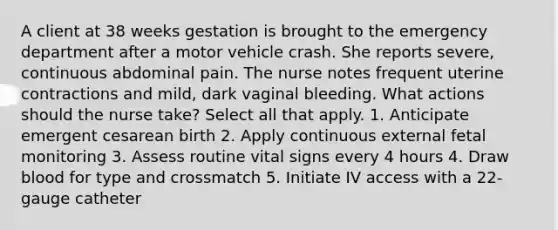 A client at 38 weeks gestation is brought to the emergency department after a motor vehicle crash. She reports severe, continuous abdominal pain. The nurse notes frequent uterine contractions and mild, dark vaginal bleeding. What actions should the nurse take? Select all that apply. 1. Anticipate emergent cesarean birth 2. Apply continuous external fetal monitoring 3. Assess routine vital signs every 4 hours 4. Draw blood for type and crossmatch 5. Initiate IV access with a 22-gauge catheter