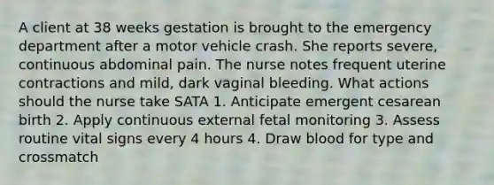 A client at 38 weeks gestation is brought to the emergency department after a motor vehicle crash. She reports severe, continuous abdominal pain. The nurse notes frequent uterine contractions and mild, dark vaginal bleeding. What actions should the nurse take SATA 1. Anticipate emergent cesarean birth 2. Apply continuous external fetal monitoring 3. Assess routine vital signs every 4 hours 4. Draw blood for type and crossmatch