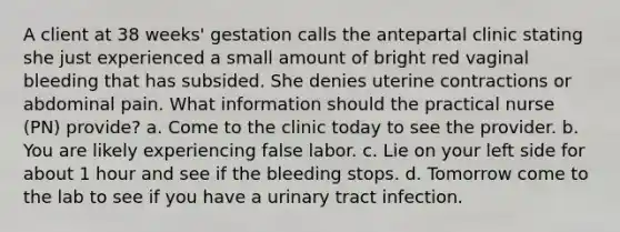 A client at 38 weeks' gestation calls the antepartal clinic stating she just experienced a small amount of bright red vaginal bleeding that has subsided. She denies uterine contractions or abdominal pain. What information should the practical nurse (PN) provide? a. Come to the clinic today to see the provider. b. You are likely experiencing false labor. c. Lie on your left side for about 1 hour and see if the bleeding stops. d. Tomorrow come to the lab to see if you have a urinary tract infection.