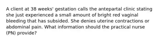 A client at 38 weeks' gestation calls the antepartal clinic stating she just experienced a small amount of bright red vaginal bleeding that has subsided. She denies uterine contractions or abdominal pain. What information should the practical nurse (PN) provide?