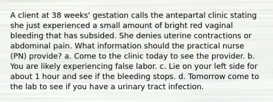 A client at 38 weeks' gestation calls the antepartal clinic stating she just experienced a small amount of bright red vaginal bleeding that has subsided. She denies uterine contractions or abdominal pain. What information should the practical nurse (PN) provide? a. Come to the clinic today to see the provider. b. You are likely experiencing false labor. c. Lie on your left side for about 1 hour and see if the bleeding stops. d. Tomorrow come to the lab to see if you have a urinary tract infection. ​