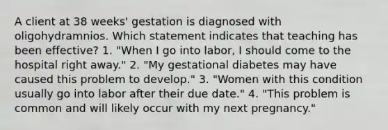 A client at 38 weeks' gestation is diagnosed with oligohydramnios. Which statement indicates that teaching has been effective? 1. "When I go into labor, I should come to the hospital right away." 2. "My gestational diabetes may have caused this problem to develop." 3. "Women with this condition usually go into labor after their due date." 4. "This problem is common and will likely occur with my next pregnancy."