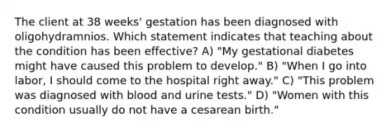 The client at 38 weeks' gestation has been diagnosed with oligohydramnios. Which statement indicates that teaching about the condition has been effective? A) "My gestational diabetes might have caused this problem to develop." B) "When I go into labor, I should come to the hospital right away." C) "This problem was diagnosed with blood and urine tests." D) "Women with this condition usually do not have a cesarean birth."