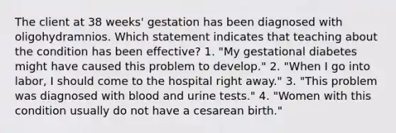 The client at 38 weeks' gestation has been diagnosed with oligohydramnios. Which statement indicates that teaching about the condition has been effective? 1. "My gestational diabetes might have caused this problem to develop." 2. "When I go into labor, I should come to the hospital right away." 3. "This problem was diagnosed with blood and urine tests." 4. "Women with this condition usually do not have a cesarean birth."