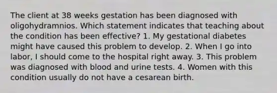 The client at 38 weeks gestation has been diagnosed with oligohydramnios. Which statement indicates that teaching about the condition has been effective? 1. My gestational diabetes might have caused this problem to develop. 2. When I go into labor, I should come to the hospital right away. 3. This problem was diagnosed with blood and urine tests. 4. Women with this condition usually do not have a cesarean birth.