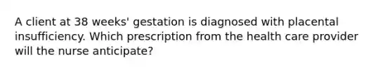 A client at 38 weeks' gestation is diagnosed with placental insufficiency. Which prescription from the health care provider will the nurse anticipate?