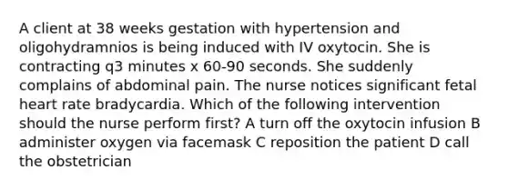 A client at 38 weeks gestation with hypertension and oligohydramnios is being induced with IV oxytocin. She is contracting q3 minutes x 60-90 seconds. She suddenly complains of abdominal pain. The nurse notices significant fetal heart rate bradycardia. Which of the following intervention should the nurse perform first? A turn off the oxytocin infusion B administer oxygen via facemask C reposition the patient D call the obstetrician