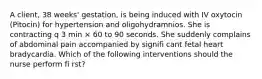 A client, 38 weeks' gestation, is being induced with IV oxytocin (Pitocin) for hypertension and oligohydramnios. She is contracting q 3 min × 60 to 90 seconds. She suddenly complains of abdominal pain accompanied by signifi cant fetal heart bradycardia. Which of the following interventions should the nurse perform fi rst?