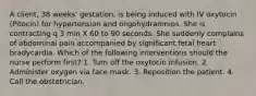 A client, 38 weeks' gestation, is being induced with IV oxytocin (Pitocin) for hypertension and oligohydramnios. She is contracting q 3 min X 60 to 90 seconds. She suddenly complains of abdominal pain accompanied by significant fetal heart bradycardia. Which of the following interventions should the nurse perform first? 1. Turn off the oxytocin infusion. 2. Administer oxygen via face mask. 3. Reposition the patient. 4. Call the obstetrician.