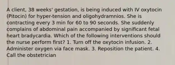 A client, 38 weeks' gestation, is being induced with IV oxytocin (Pitocin) for hyper-tension and oligohydramnios. She is contracting every 3 min for 60 to 90 seconds. She suddenly complains of abdominal pain accompanied by signiﬁcant fetal heart bradycardia. Which of the following interventions should the nurse perform ﬁrst? 1. Turn off the oxytocin infusion. 2. Administer oxygen via face mask. 3. Reposition the patient. 4. Call the obstetrician