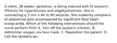 A client, 38 weeks' gestation, is being induced with IV oxytocin (Pitocin) for hypertension and oligohydramnios. She is contracting q 3 min x 60 to 90 seconds. She suddenly complains of abdominal pain accompanied by significant fetal heart bradycardia. Which of the following interventions should the nurse perform first? A. Turn off the oxytocin infusion. B. Administer oxygen via face mask. C. Reposition the patient. D. Call the obstetrician.