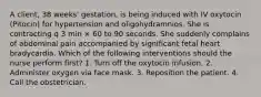 A client, 38 weeks' gestation, is being induced with IV oxytocin (Pitocin) for hypertension and oligohydramnios. She is contracting q 3 min × 60 to 90 seconds. She suddenly complains of abdominal pain accompanied by significant fetal heart bradycardia. Which of the following interventions should the nurse perform first? 1. Turn off the oxytocin infusion. 2. Administer oxygen via face mask. 3. Reposition the patient. 4. Call the obstetrician.