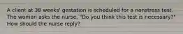 A client at 38 weeks' gestation is scheduled for a nonstress test. The woman asks the nurse, "Do you think this test is necessary?" How should the nurse reply?