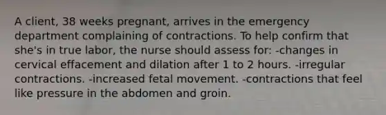 A client, 38 weeks pregnant, arrives in the emergency department complaining of contractions. To help confirm that she's in true labor, the nurse should assess for: -changes in cervical effacement and dilation after 1 to 2 hours. -irregular contractions. -increased fetal movement. -contractions that feel like pressure in the abdomen and groin.