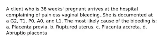 A client who is 38 weeks' pregnant arrives at the hospital complaining of painless vaginal bleeding. She is documented at a G2, T1, P0, A0, and L1. The most likely cause of the bleeding is: a. Placenta previa. b. Ruptured uterus. c. Placenta accreta. d. Abruptio placenta