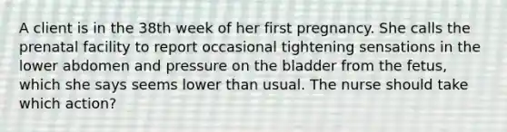 A client is in the 38th week of her first pregnancy. She calls the prenatal facility to report occasional tightening sensations in the lower abdomen and pressure on the bladder from the fetus, which she says seems lower than usual. The nurse should take which action?