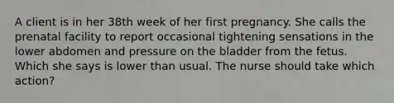 A client is in her 38th week of her first pregnancy. She calls the prenatal facility to report occasional tightening sensations in the lower abdomen and pressure on the bladder from the fetus. Which she says is lower than usual. The nurse should take which action?