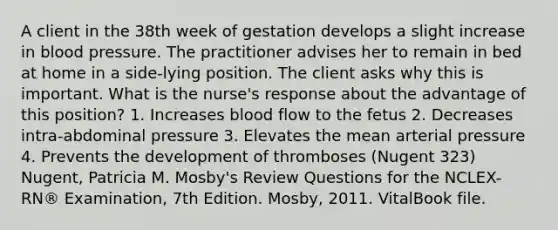 A client in the 38th week of gestation develops a slight increase in blood pressure. The practitioner advises her to remain in bed at home in a side-lying position. The client asks why this is important. What is the nurse's response about the advantage of this position? 1. Increases blood flow to the fetus 2. Decreases intra-abdominal pressure 3. Elevates the mean arterial pressure 4. Prevents the development of thromboses (Nugent 323) Nugent, Patricia M. Mosby's Review Questions for the NCLEX-RN® Examination, 7th Edition. Mosby, 2011. VitalBook file.