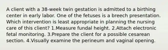 A client with a 38-week twin gestation is admitted to a birthing center in early labor. One of the fetuses is a breech presentation. Which intervention is least appropriate in planning the nursing care of this client? 1.Measure fundal height. 2.Attach electronic fetal monitoring. 3.Prepare the client for a possible cesarean section. 4.Visually examine the perineum and vaginal opening.