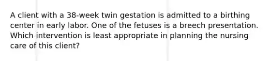 A client with a 38-week twin gestation is admitted to a birthing center in early labor. One of the fetuses is a breech presentation. Which intervention is least appropriate in planning the nursing care of this client?