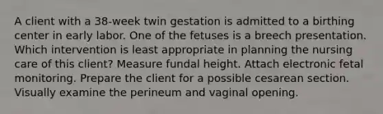 A client with a 38-week twin gestation is admitted to a birthing center in early labor. One of the fetuses is a breech presentation. Which intervention is least appropriate in planning the nursing care of this client? Measure fundal height. Attach electronic fetal monitoring. Prepare the client for a possible cesarean section. Visually examine the perineum and vaginal opening.