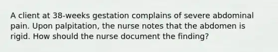 A client at 38-weeks gestation complains of severe abdominal pain. Upon palpitation, the nurse notes that the abdomen is rigid. How should the nurse document the finding?