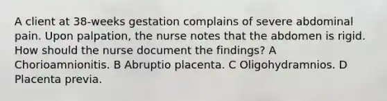 A client at 38-weeks gestation complains of severe abdominal pain. Upon palpation, the nurse notes that the abdomen is rigid. How should the nurse document the findings? A Chorioamnionitis. B Abruptio placenta. C Oligohydramnios. D Placenta previa.