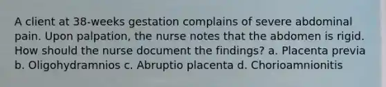 A client at 38-weeks gestation complains of severe abdominal pain. Upon palpation, the nurse notes that the abdomen is rigid. How should the nurse document the findings? a. Placenta previa b. Oligohydramnios c. Abruptio placenta d. Chorioamnionitis