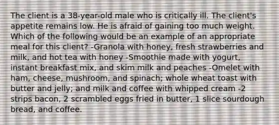 The client is a 38-year-old male who is critically ill. The client's appetite remains low. He is afraid of gaining too much weight. Which of the following would be an example of an appropriate meal for this client? -Granola with honey, fresh strawberries and milk, and hot tea with honey -Smoothie made with yogurt, instant breakfast mix, and skim milk and peaches -Omelet with ham, cheese, mushroom, and spinach; whole wheat toast with butter and jelly; and milk and coffee with whipped cream -2 strips bacon, 2 scrambled eggs fried in butter, 1 slice sourdough bread, and coffee.