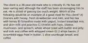 The client is a 38-year-old male who is critically ill. He has not been eating well although the staff has been encouraging him to eat. He is afraid of gaining too much weight. Which of the following would be an example of a good meal for this client? A) Granola with honey, fresh strawberries and milk, and hot tea with honey B) Smoothie made with yogurt, instant breakfast mix, and skim milk and peaches C) Omelet with ham, cheese, mushroom, and spinach; whole wheat toast with butter and jelly; and milk and coffee with whipped cream D) 2 strips bacon, 2 scrambled eggs fried in butter, 1 slice sourdough bread, and coffee